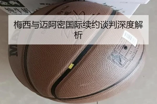 梅西与迈阿密国际续约谈判深度解析